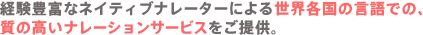 経験豊富なネイティブナレーターによる世界各国の言語での、質の高いナレーションサービスをご提供。